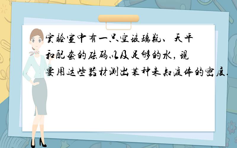 实验室中有一只空玻璃瓶、天平和配套的砝码以及足够的水，现要用这些器材测出某种未知液体的密度．