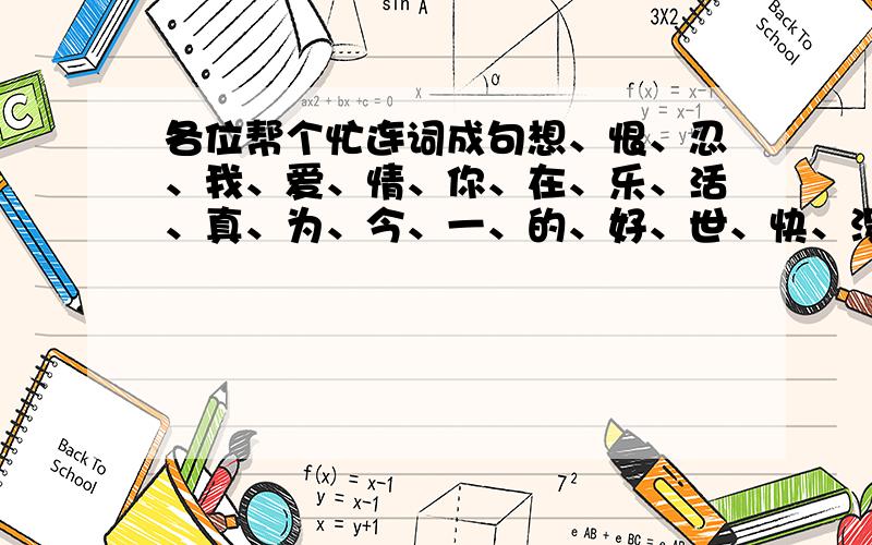 各位帮个忙连词成句想、恨、忍、我、爱、情、你、在、乐、活、真、为、今、一、的、好、世、快、没、不、有、生把这些字连起来是