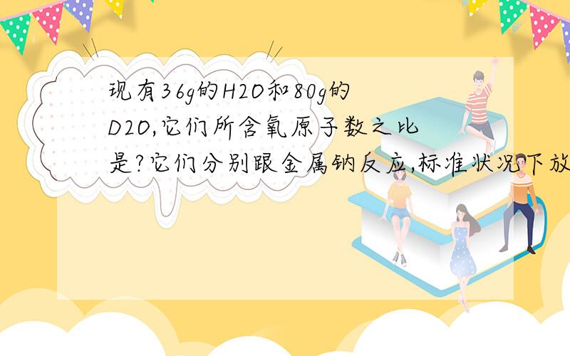 现有36g的H2O和80g的D2O,它们所含氧原子数之比是?它们分别跟金属钠反应,标准状况下放出气体体积比是?质量比是?