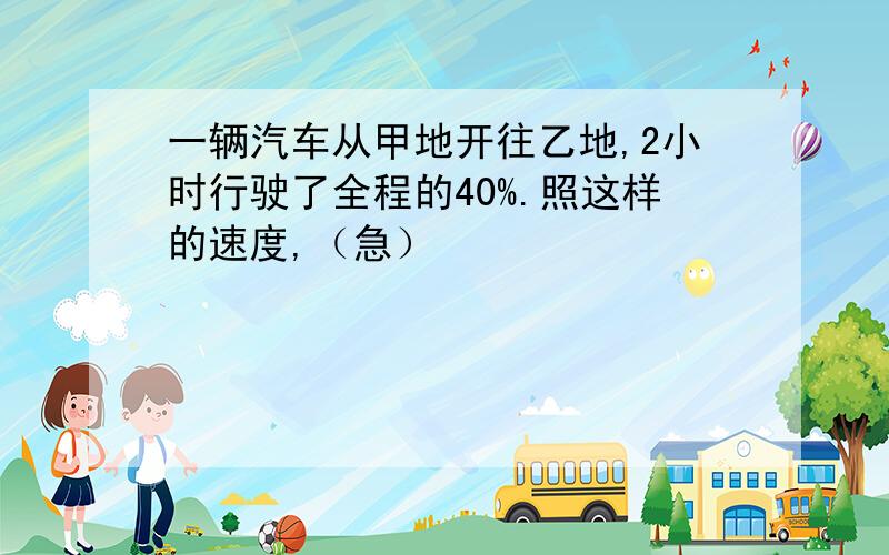 一辆汽车从甲地开往乙地,2小时行驶了全程的40%.照这样的速度,（急）