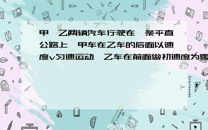 甲、乙两辆汽车行驶在一条平直公路上,甲车在乙车的后面以速度v匀速运动,乙车在前面做初速度为零的匀加速运动,加速度为a.两