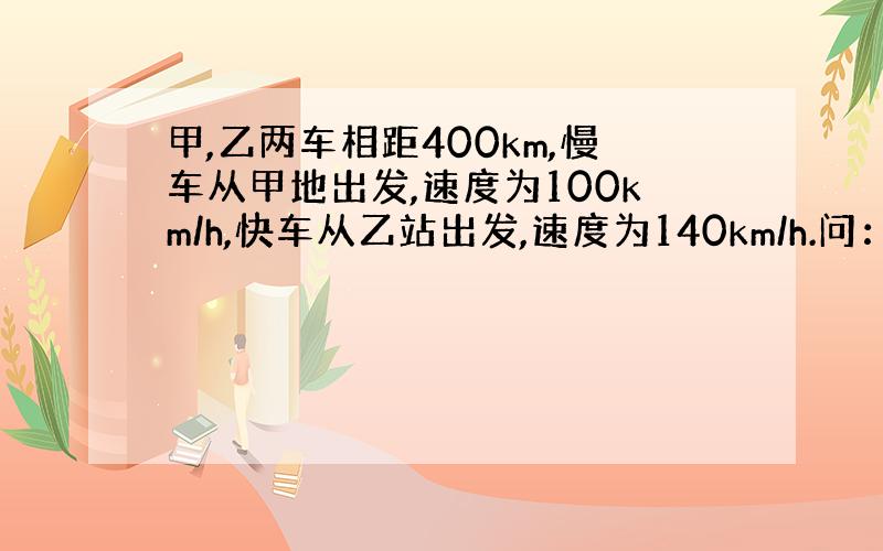 甲,乙两车相距400km,慢车从甲地出发,速度为100km/h,快车从乙站出发,速度为140km/h.问： （1） 两车