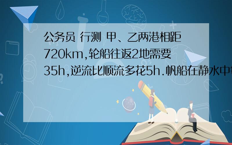 公务员 行测 甲、乙两港相距720km,轮船往返2地需要35h,逆流比顺流多花5h.帆船在静水中每小时航行24km,问帆