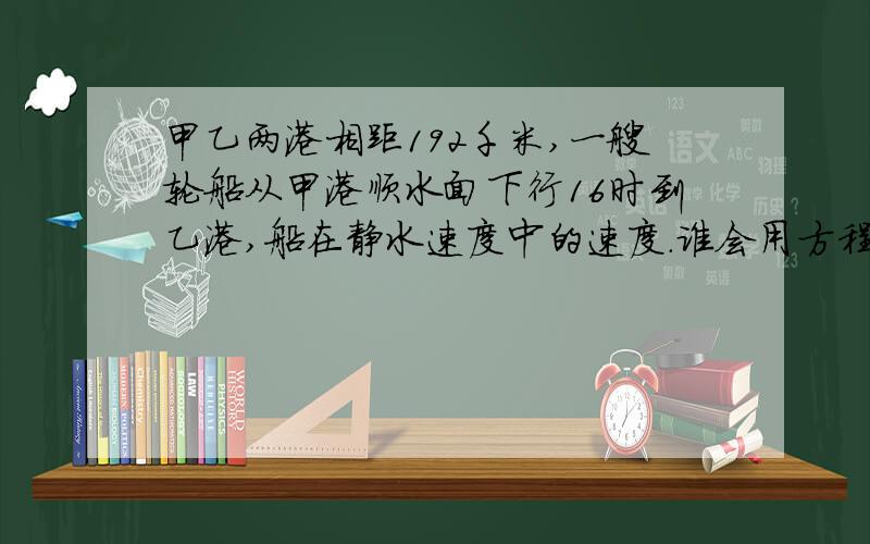 甲乙两港相距192千米,一艘轮船从甲港顺水面下行16时到乙港,船在静水速度中的速度.谁会用方程解?