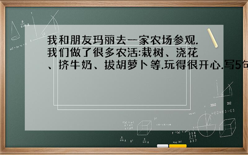 我和朋友玛丽去一家农场参观.我们做了很多农活:栽树、浇花、挤牛奶、拔胡萝卜等.玩得很开心.写5句作文