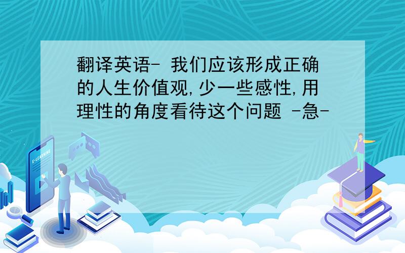 翻译英语- 我们应该形成正确的人生价值观,少一些感性,用理性的角度看待这个问题 -急-