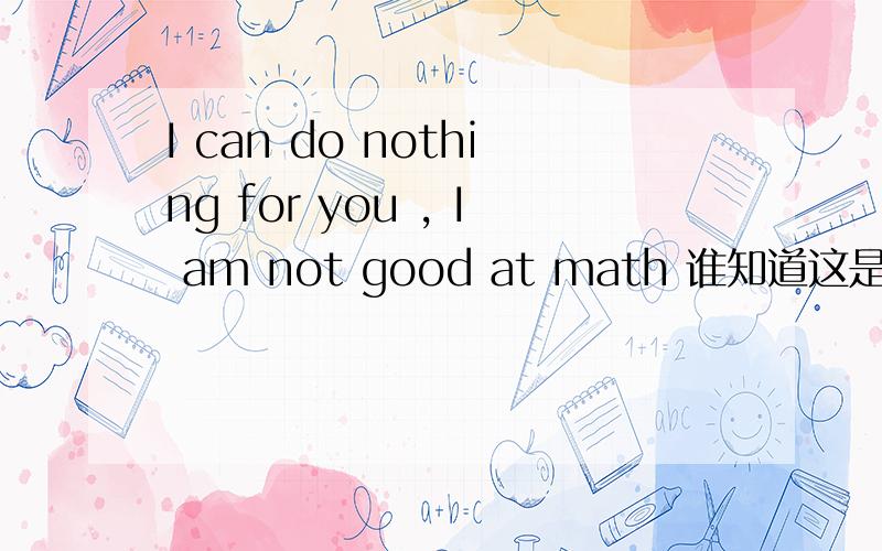 I can do nothing for you , I am not good at math 谁知道这是什么意思了