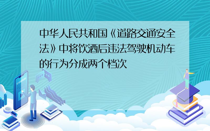 中华人民共和国《道路交通安全法》中将饮酒后违法驾驶机动车的行为分成两个档次