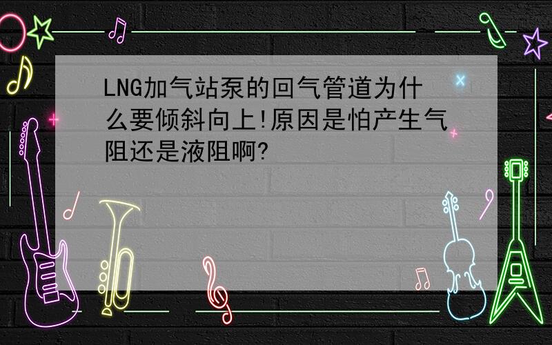 LNG加气站泵的回气管道为什么要倾斜向上!原因是怕产生气阻还是液阻啊?