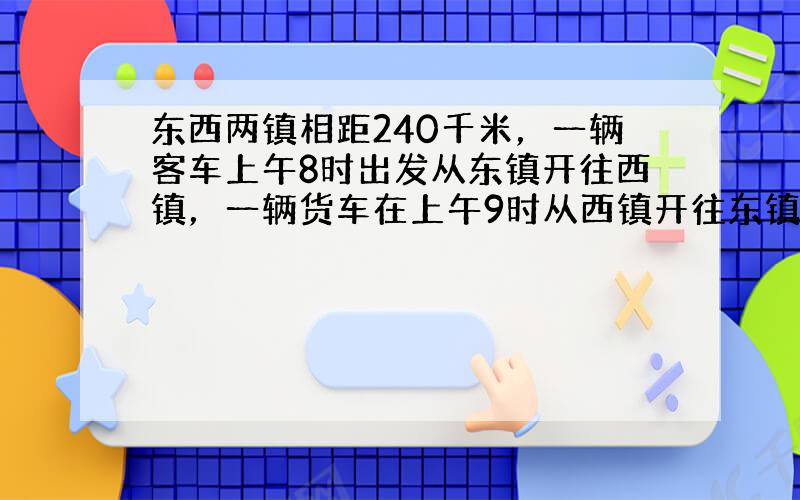 东西两镇相距240千米，一辆客车上午8时出发从东镇开往西镇，一辆货车在上午9时从西镇开往东镇，到正午12点，两车恰好在两