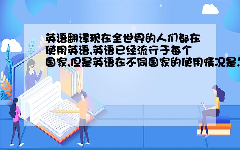 英语翻译现在全世界的人们都在使用英语,英语已经流行于每个国家,但是英语在不同国家的使用情况是怎么样的呢,第一,我想知道在