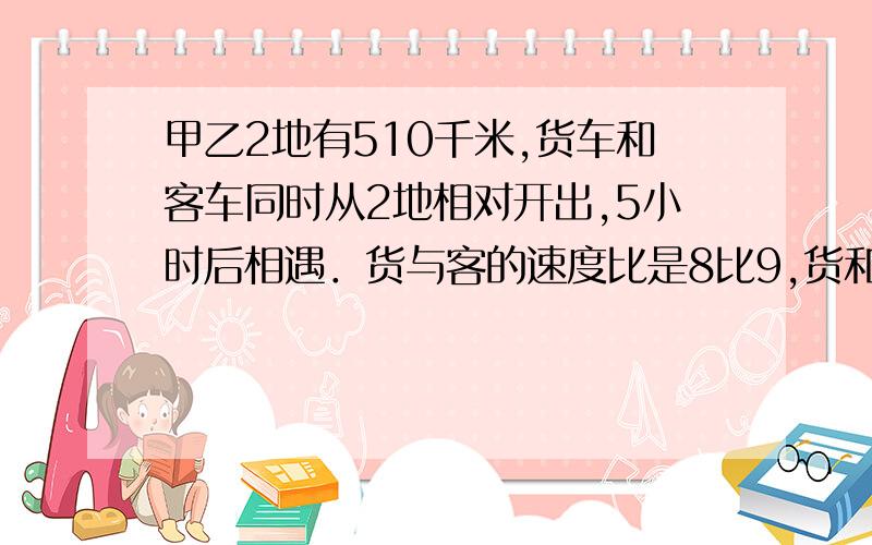 甲乙2地有510千米,货车和客车同时从2地相对开出,5小时后相遇．货与客的速度比是8比9,货和客的速度各是