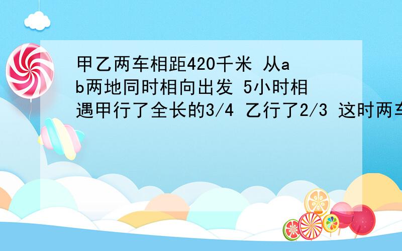 甲乙两车相距420千米 从ab两地同时相向出发 5小时相遇甲行了全长的3/4 乙行了2/3 这时两车相距多少千米?