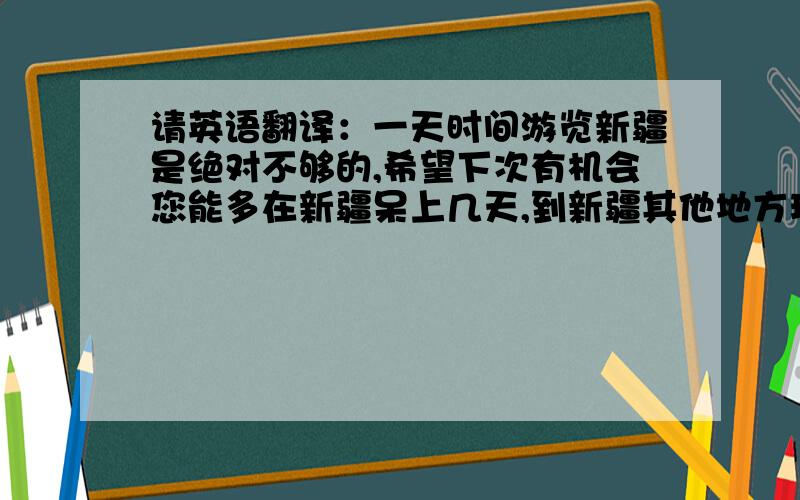 请英语翻译：一天时间游览新疆是绝对不够的,希望下次有机会您能多在新疆呆上几天,到新疆其他地方玩玩