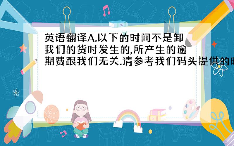 英语翻译A.以下的时间不是卸我们的货时发生的,所产生的逾期费跟我们无关.请参考我们码头提供的时间如下:B.请看以下时间,