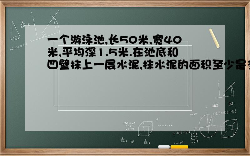 一个游泳池,长50米,宽40米,平均深1.5米.在池底和四壁抹上一层水泥,抹水泥的面积至少是多少平方米?