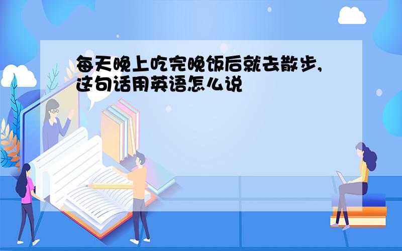 每天晚上吃完晚饭后就去散步,这句话用英语怎么说