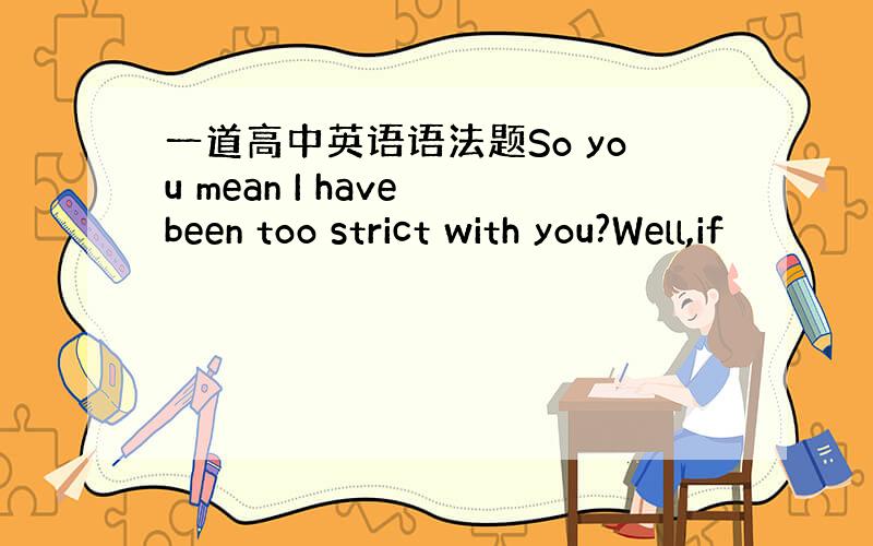 一道高中英语语法题So you mean I have been too strict with you?Well,if