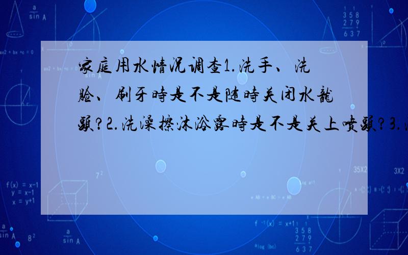 家庭用水情况调查1.洗手、洗脸、刷牙时是不是随时关闭水龙头?2.洗澡擦沐浴露时是不是关上喷头?3.洗碗、筷时是不是不间断