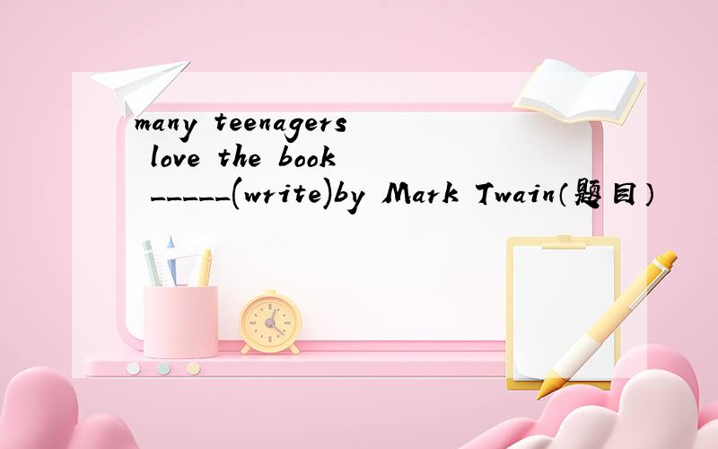 many teenagers love the book _____(write)by Mark Twain（题目）