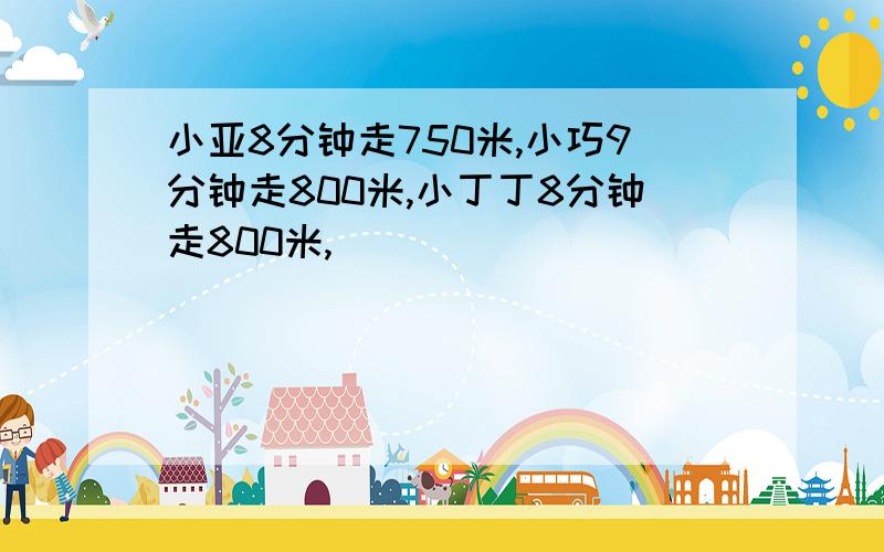 小亚8分钟走750米,小巧9分钟走800米,小丁丁8分钟走800米,