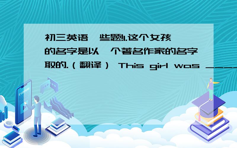 初三英语一些题!1.这个女孩的名字是以一个著名作家的名字取的.（翻译） This girl was ____ _____