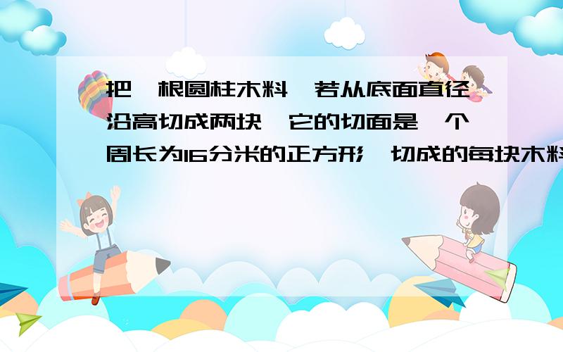 把一根圆柱木料,若从底面直径沿高切成两块,它的切面是一个周长为16分米的正方形,切成的每块木料的体积是多少?