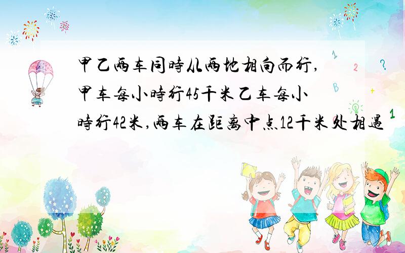 甲乙两车同时从两地相向而行,甲车每小时行45千米乙车每小时行42米,两车在距离中点12千米处相遇