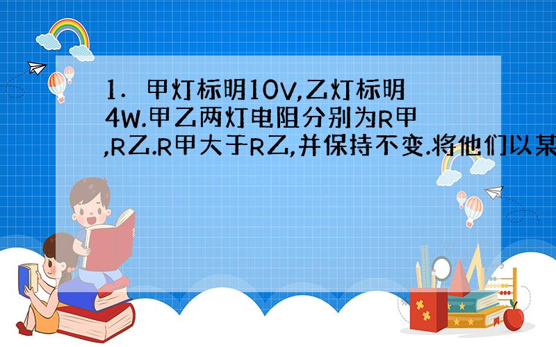 1．甲灯标明10V,乙灯标明4W.甲乙两灯电阻分别为R甲,R乙.R甲大于R乙,并保持不变.将他们以某种方式接到电压U的电