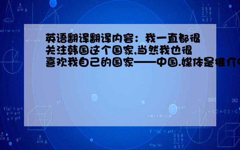 英语翻译翻译内容：我一直都很关注韩国这个国家,当然我也很喜欢我自己的国家——中国.媒体是推介中国文化的重要渠道.汉城中国