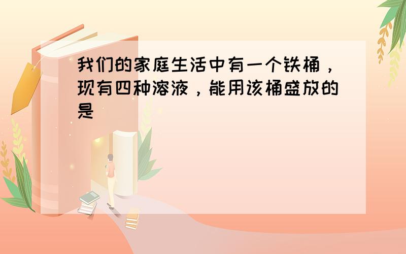 我们的家庭生活中有一个铁桶，现有四种溶液，能用该桶盛放的是（　　）