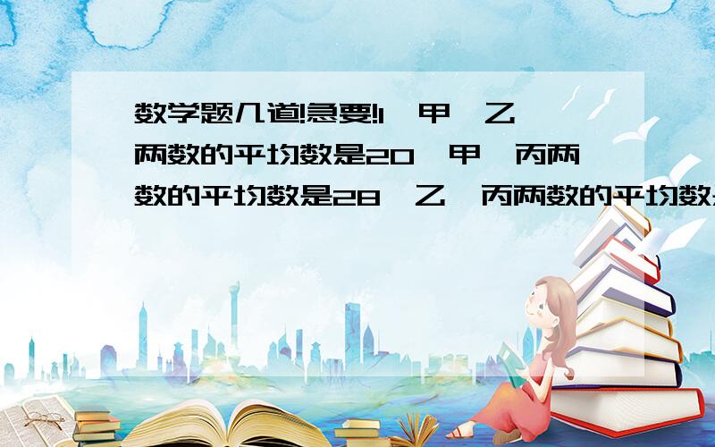 数学题几道!急要!1、甲、乙两数的平均数是20,甲、丙两数的平均数是28,乙、丙两数的平均数是32.甲、乙、丙三个数的平