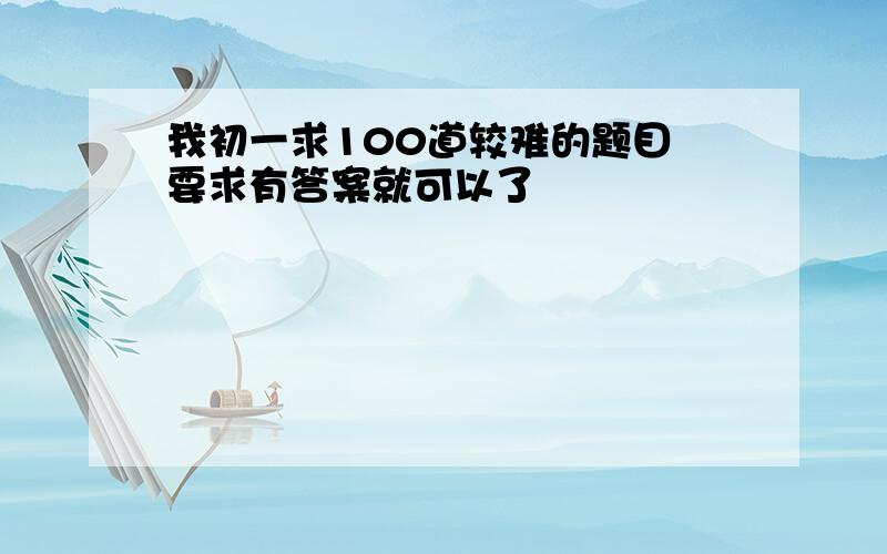 我初一求100道较难的题目 要求有答案就可以了