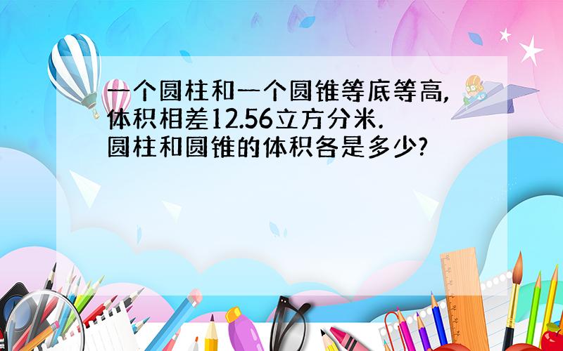 一个圆柱和一个圆锥等底等高,体积相差12.56立方分米.圆柱和圆锥的体积各是多少?