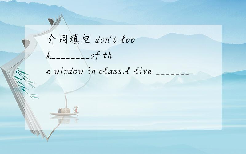 介词填空 don't look________of the window in class.l live _______