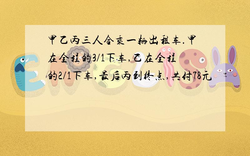 甲乙丙三人合乘一辆出租车.甲在全程的3/1下车,乙在全程的2/1下车,最后丙到终点,共付78元