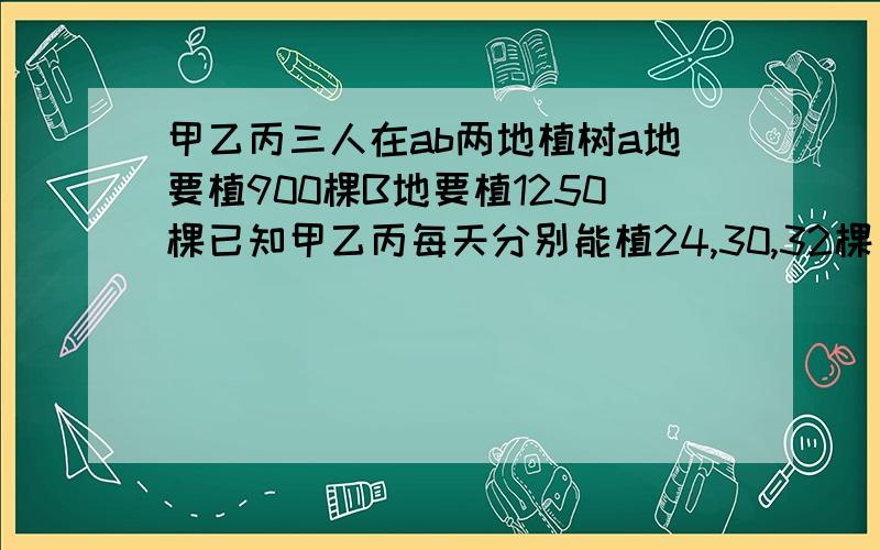 甲乙丙三人在ab两地植树a地要植900棵B地要植1250棵已知甲乙丙每天分别能植24,30,32棵