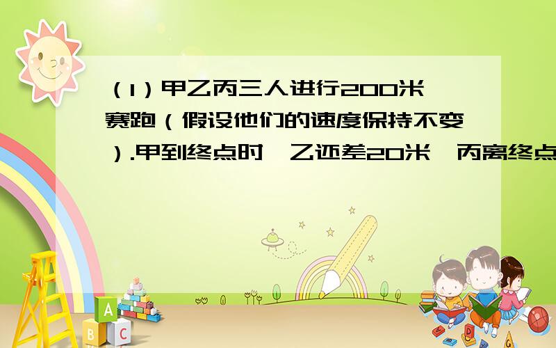 （1）甲乙丙三人进行200米赛跑（假设他们的速度保持不变）.甲到终点时,乙还差20米,丙离终点还有25米,问乙到达终点时