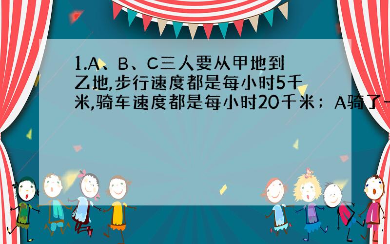 1.A、B、C三人要从甲地到乙地,步行速度都是每小时5千米,骑车速度都是每小时20千米；A骑了一段后,换步行而把车放在途