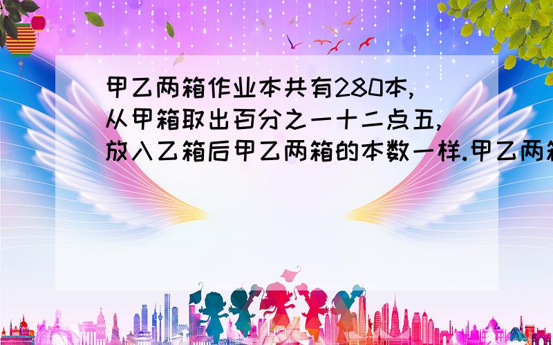 甲乙两箱作业本共有280本,从甲箱取出百分之一十二点五,放入乙箱后甲乙两箱的本数一样.甲乙两箱原来分别有多少本作业本?