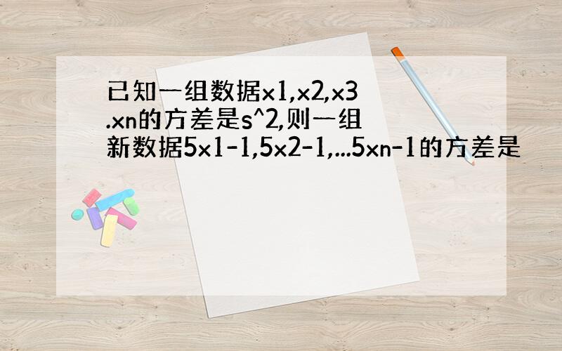 已知一组数据x1,x2,x3.xn的方差是s^2,则一组新数据5x1-1,5x2-1,...5xn-1的方差是