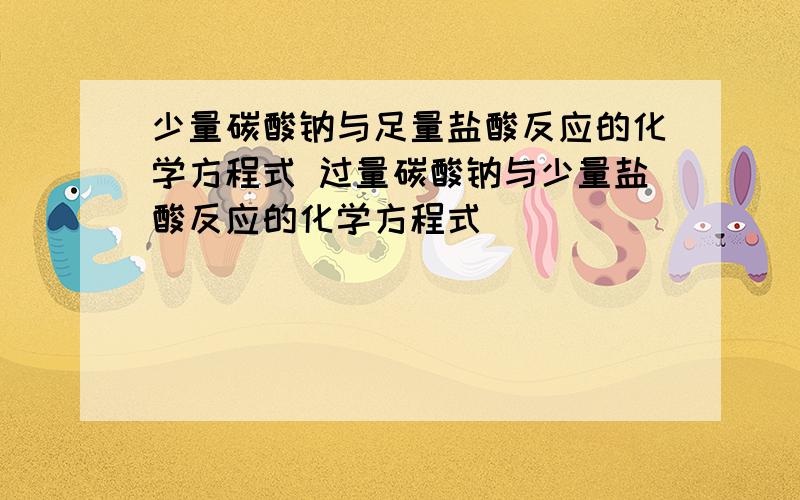 少量碳酸钠与足量盐酸反应的化学方程式 过量碳酸钠与少量盐酸反应的化学方程式