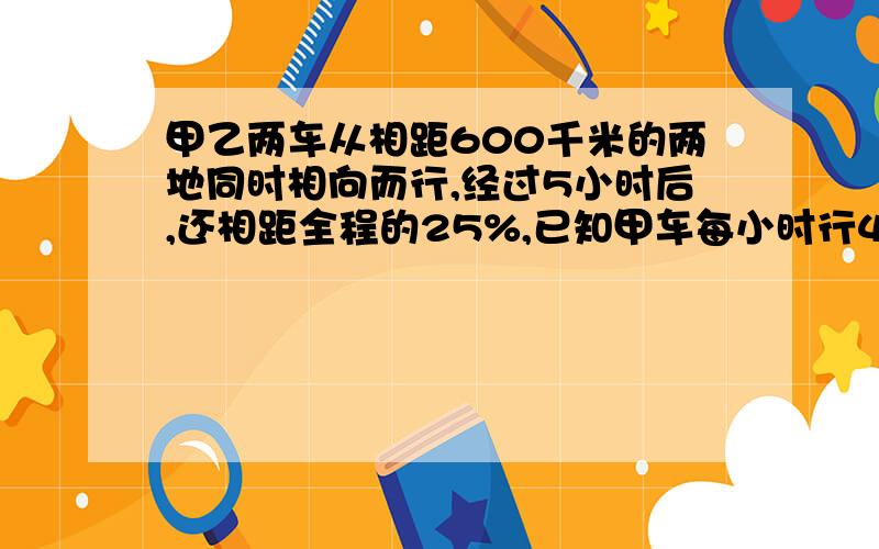 甲乙两车从相距600千米的两地同时相向而行,经过5小时后,还相距全程的25%,已知甲车每小时行42千米,乙车每小时行多少