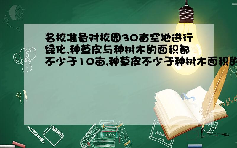 名校准备对校园30亩空地进行绿化,种草皮与种树木的面积都不少于10亩,种草皮不少于种树木面积的3／2.种树