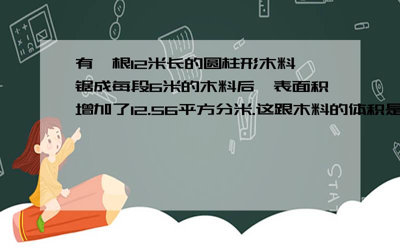 有一根12米长的圆柱形木料,锯成每段6米的木料后,表面积增加了12.56平方分米.这跟木料的体积是多少?