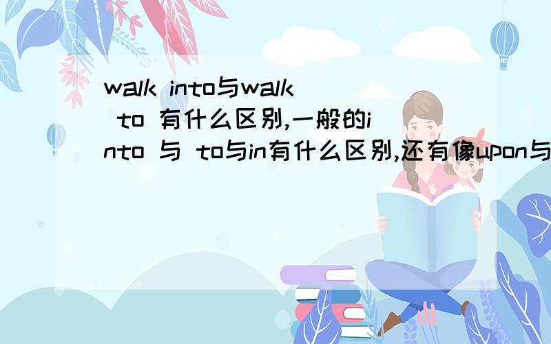 walk into与walk to 有什么区别,一般的into 与 to与in有什么区别,还有像upon与on与up等这