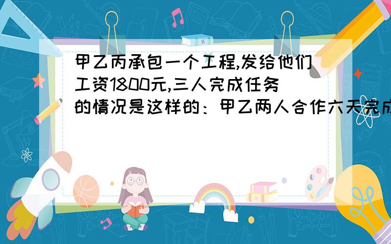 甲乙丙承包一个工程,发给他们工资1800元,三人完成任务的情况是这样的：甲乙两人合作六天完成任务的