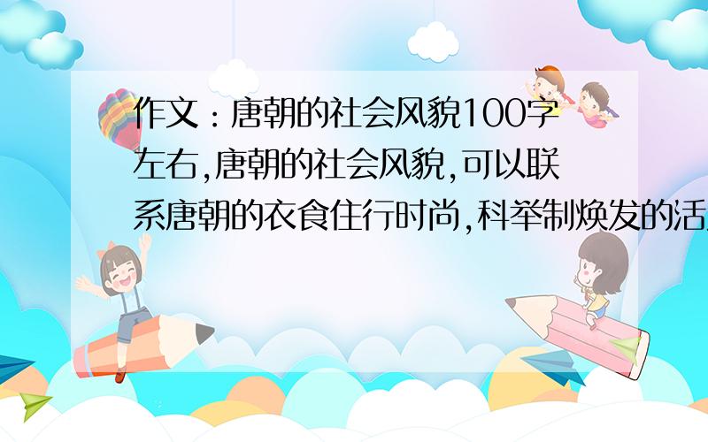 作文：唐朝的社会风貌100字左右,唐朝的社会风貌,可以联系唐朝的衣食住行时尚,科举制焕发的活力,中西贯通 等等.急