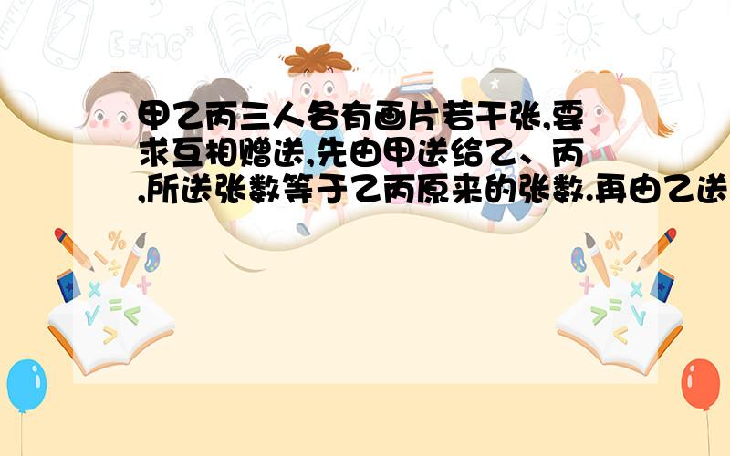 甲乙丙三人各有画片若干张,要求互相赠送,先由甲送给乙、丙,所送张数等于乙丙原来的张数.再由乙送给甲