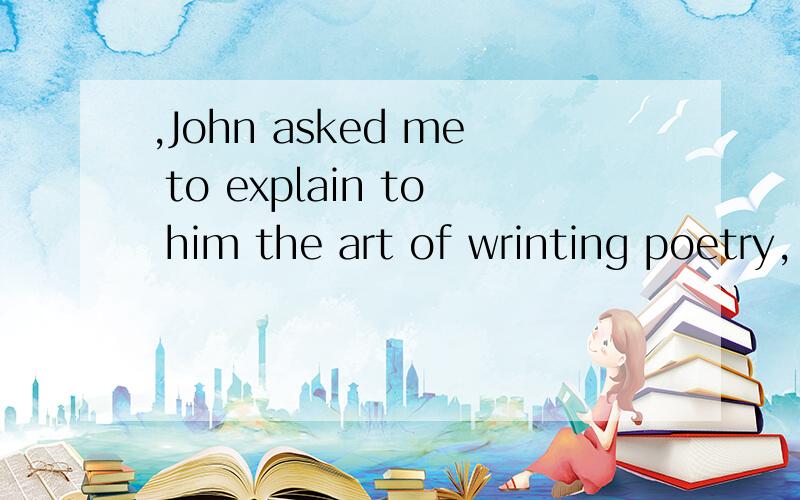 ,John asked me to explain to him the art of wrinting poetry,